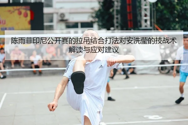 陈雨菲印尼公开赛的拉吊结合打法对安洗莹的技战术解读与应对建议