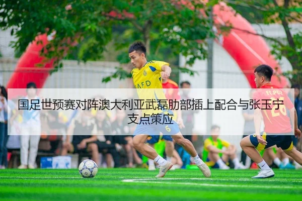 国足世预赛对阵澳大利亚武磊肋部插上配合与张玉宁支点策应