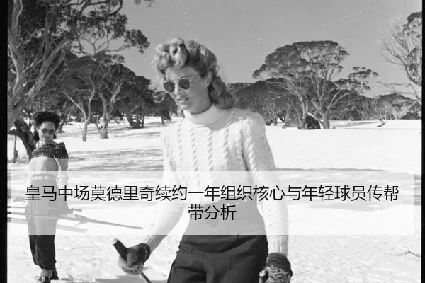 皇马中场莫德里奇续约一年组织核心与年轻球员传帮带分析